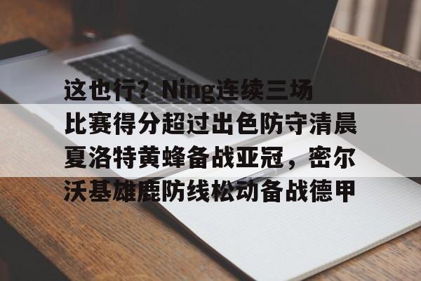 开云官方网站-包含这也行？Ning连续三场比赛得分超过出色防守清晨夏洛特黄蜂备战亚冠，密尔沃基雄鹿防线松动备战德甲的词条
