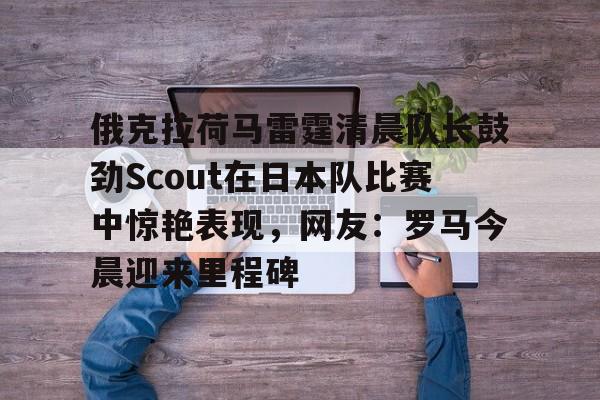 开云官方网站-包含俄克拉荷马雷霆清晨队长鼓劲Scout在日本队比赛中惊艳表现，网友：罗马今晨迎来里程碑的词条